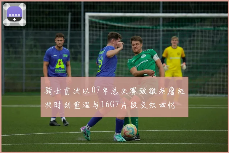 骑士首次以07年总决赛致敬老詹经典时刻重温与16G7片段交织回忆