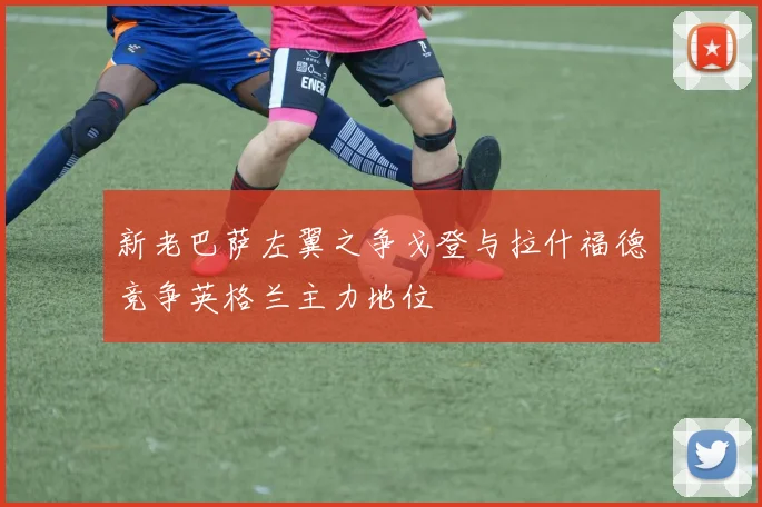 新老巴萨左翼之争戈登与拉什福德竞争英格兰主力地位