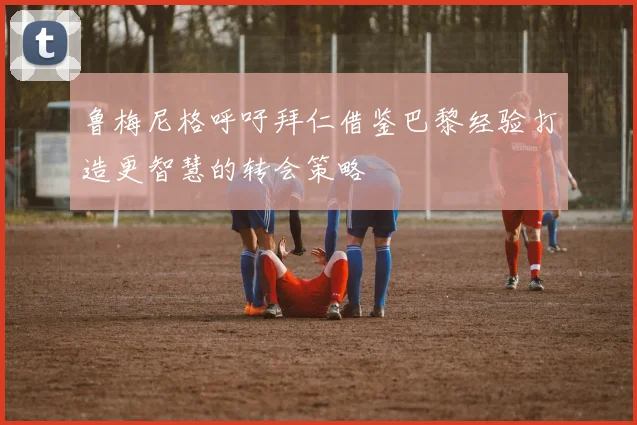 鲁梅尼格呼吁拜仁借鉴巴黎经验打造更智慧的转会策略