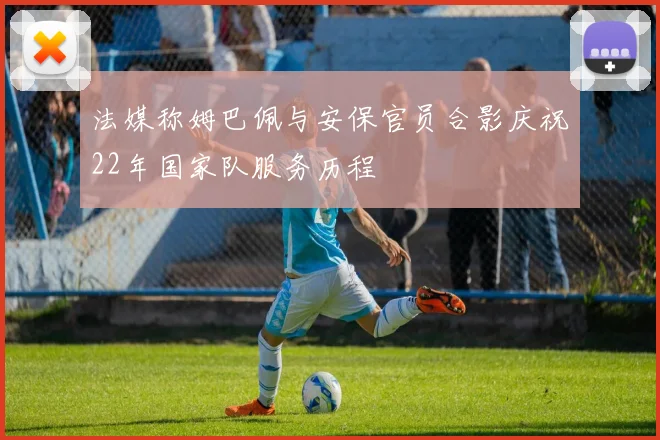 法媒称姆巴佩与安保官员合影庆祝22年国家队服务历程