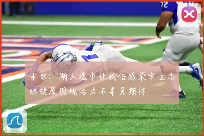 卡尔：湖人选中让我倍感荣幸立志继续展现统治力不辜负期待
