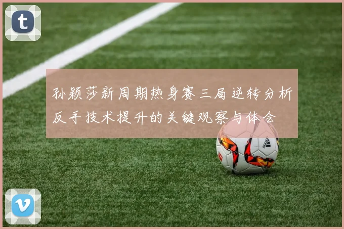孙颖莎新周期热身赛三局逆转分析反手技术提升的关键观察与体会