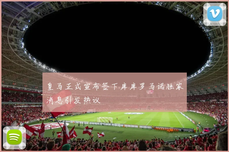 皇马正式宣布签下库库罗马诺独家消息引发热议