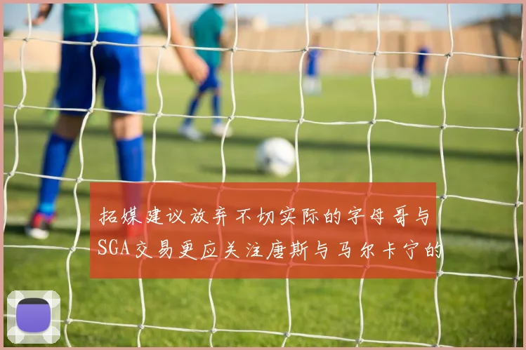 拓媒建议放弃不切实际的字母哥与SGA交易更应关注唐斯与马尔卡宁的潜力