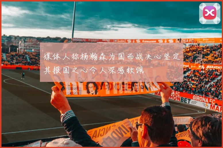 媒体人称杨瀚森为国而战决心坚定其报国之心令人深感钦佩