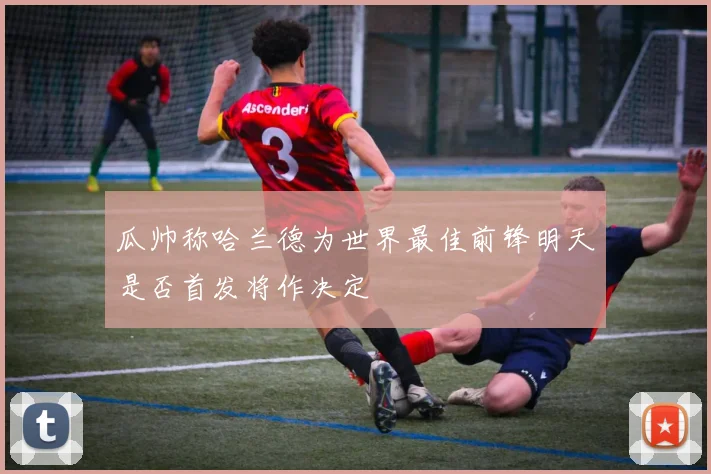 瓜帅称哈兰德为世界最佳前锋明天是否首发将作决定