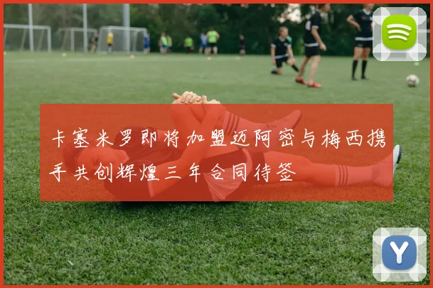 卡塞米罗即将加盟迈阿密与梅西携手共创辉煌三年合同待签