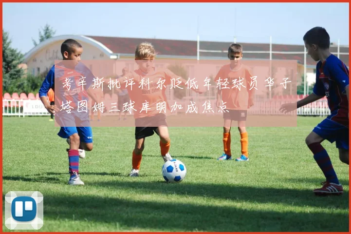 考辛斯批评科尔贬低年轻球员华子塔图姆三球库明加成焦点