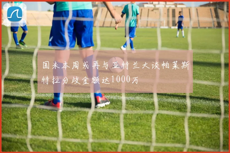 国米本周或再与亚特兰大谈帕莱斯特拉分歧金额达1000万