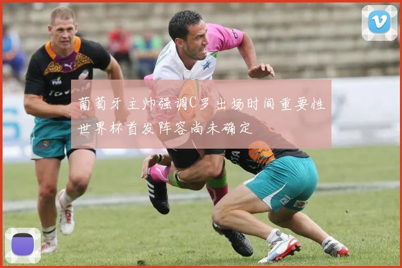 葡萄牙主帅强调C罗出场时间重要性世界杯首发阵容尚未确定