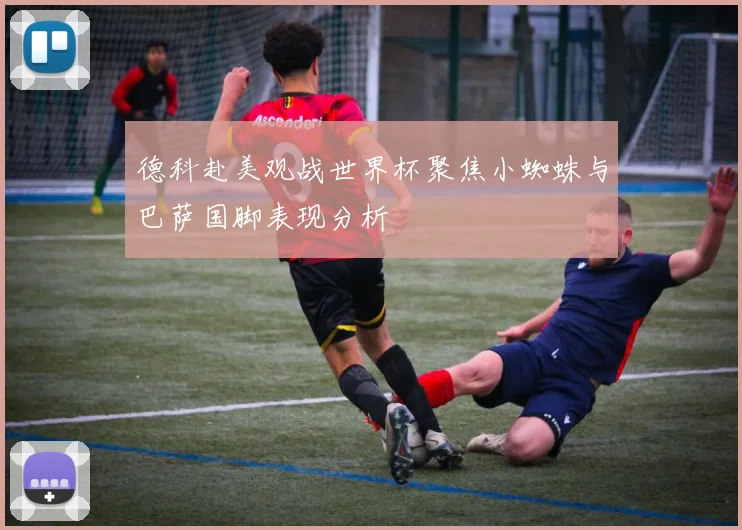 德科赴美观战世界杯聚焦小蜘蛛与巴萨国脚表现分析