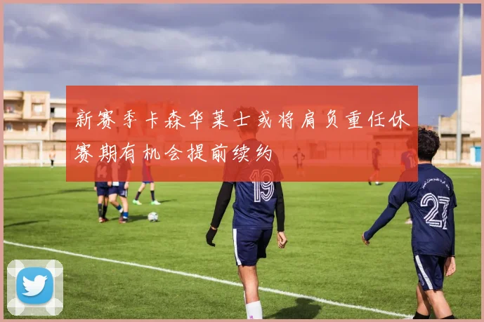 新赛季卡森华莱士或将肩负重任休赛期有机会提前续约