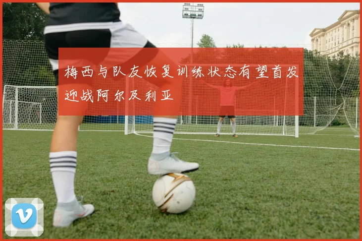 梅西与队友恢复训练状态有望首发迎战阿尔及利亚