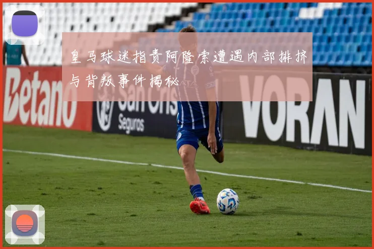 皇马球迷指责阿隆索遭遇内部排挤与背叛事件揭秘