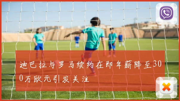 迪巴拉与罗马续约在即年薪降至300万欧元引发关注
