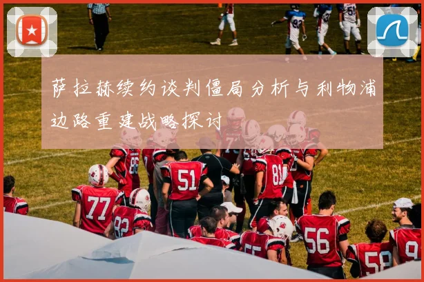 萨拉赫续约谈判僵局分析与利物浦边路重建战略探讨
