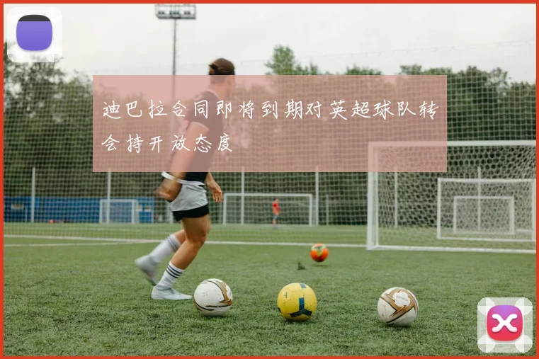 迪巴拉合同即将到期对英超球队转会持开放态度