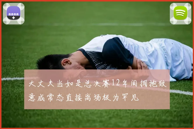 大丈夫当如是总决赛12年间拥抱致意成常态直接离场极为罕见