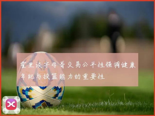 霍里谈字母哥交易公平性强调健康年纪与投篮能力的重要性