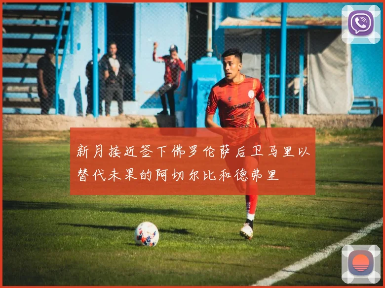 新月接近签下佛罗伦萨后卫马里以替代未果的阿切尔比和德弗里