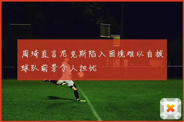 周琦直言尼克斯陷入困境难以自拔球队前景令人担忧
