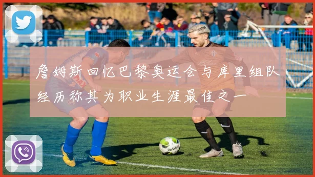 詹姆斯回忆巴黎奥运会与库里组队经历称其为职业生涯最佳之一