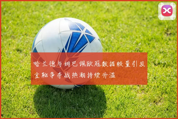 哈兰德与姆巴佩欧冠数据较量引发金靴争夺战热潮持续升温