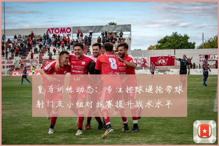 皇马训练动态:专注控球逼抢带球射门及小组对抗赛提升战术水平