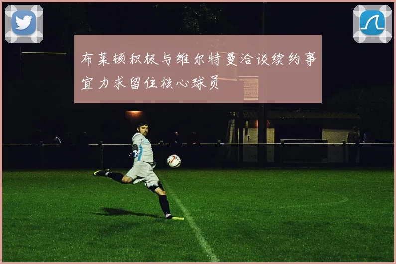 布莱顿积极与维尔特曼洽谈续约事宜力求留住核心球员